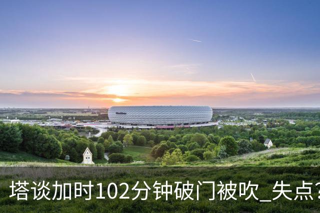 塔谈加时102分钟破门被吹 失点？困难时刻还会承担责任