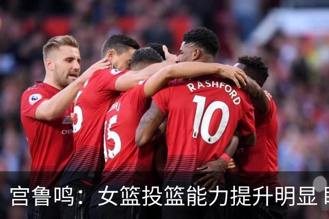 宫鲁鸣：女篮投篮能力提升明显 盼海外球员尽早归队